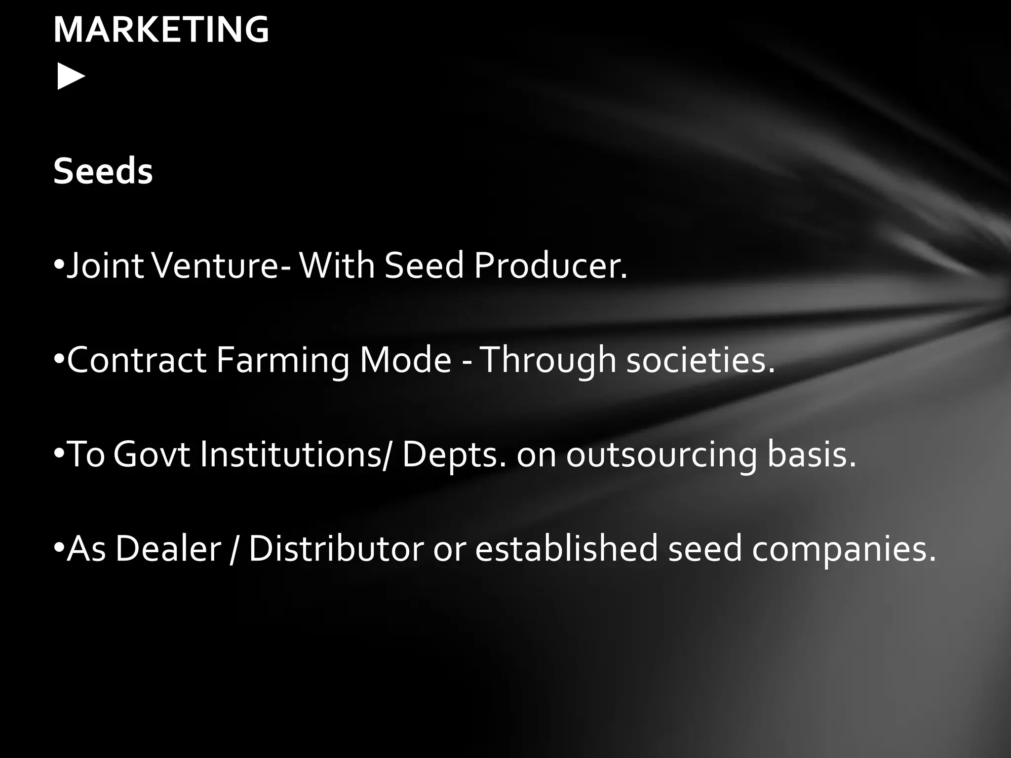 MARKETING
►

Seeds

•Joint Venture- With Seed Producer.

•Contract Farming Mode - Through societies.

•To Govt Institutions/ Depts. on outsourcing basis.

•As Dealer / Distributor or established seed companies.
 