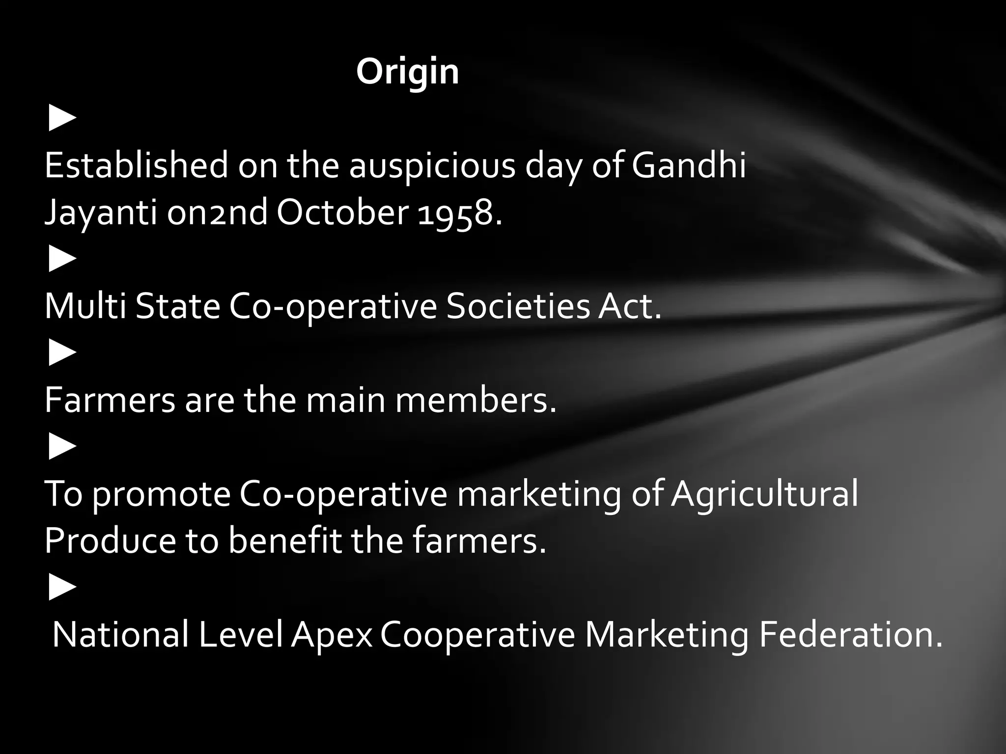 Origin
►
Established on the auspicious day of Gandhi
Jayanti on2nd October 1958.
►
Multi State Co-operative Societies Act.
►
Farmers are the main members.
►
To promote Co-operative marketing of Agricultural
Produce to benefit the farmers.
►
 National Level Apex Cooperative Marketing Federation.
 