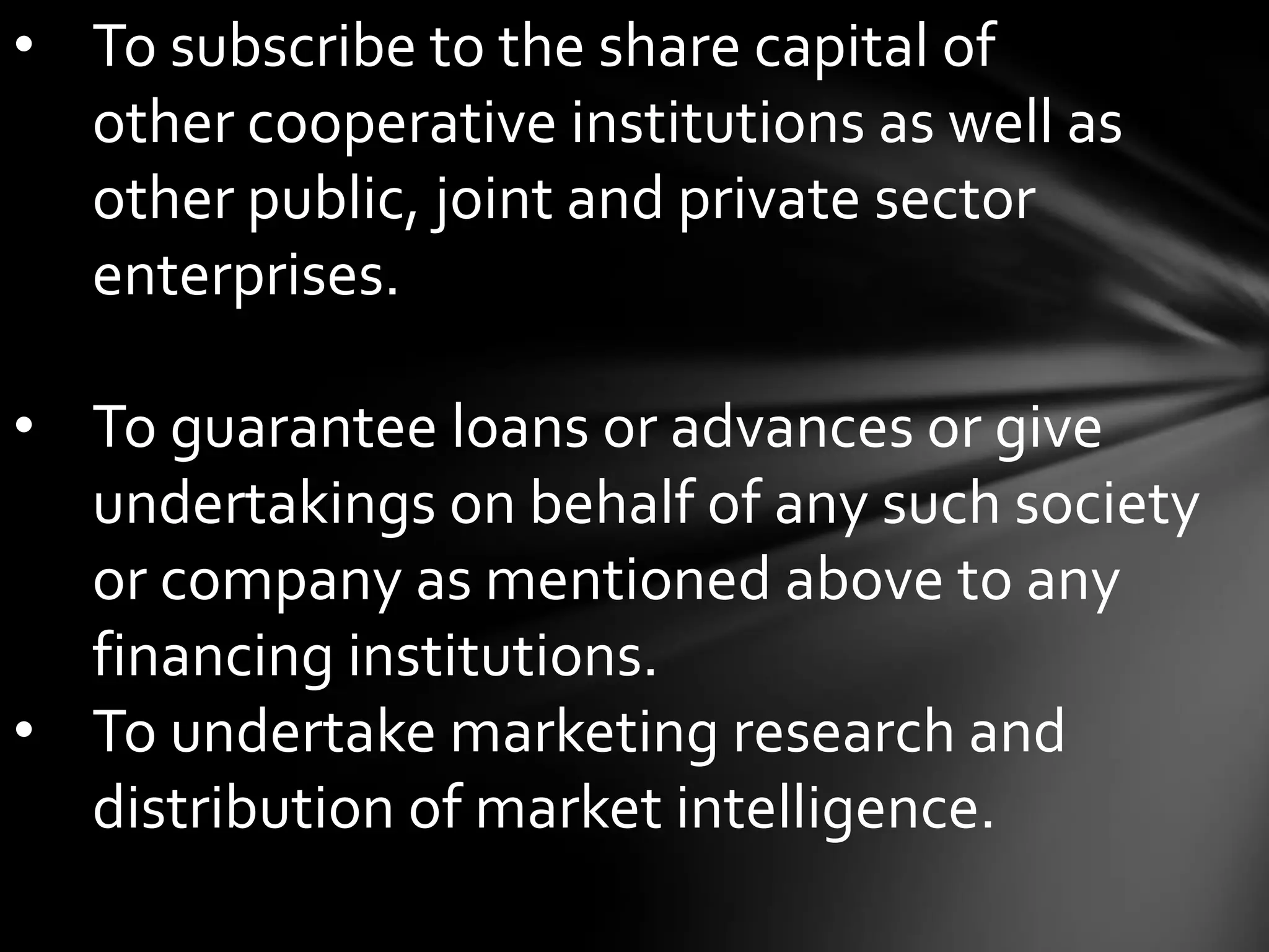 • To subscribe to the share capital of
  other cooperative institutions as well as
  other public, joint and private sector
  enterprises.

• To guarantee loans or advances or give
  undertakings on behalf of any such society
  or company as mentioned above to any
  financing institutions.
• To undertake marketing research and
  distribution of market intelligence.
 