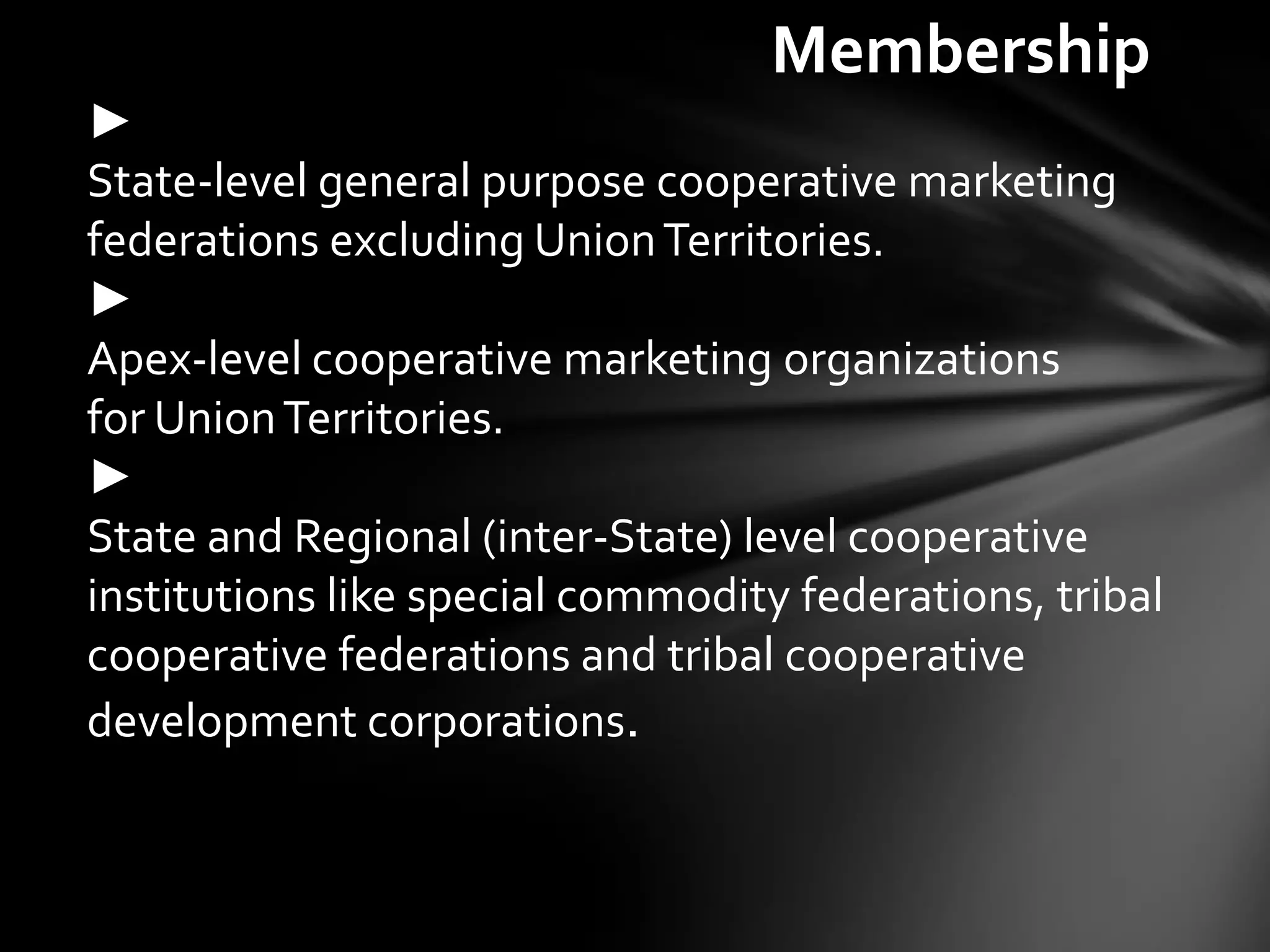 Membership
►
State-level general purpose cooperative marketing
federations excluding Union Territories.
►
Apex-level cooperative marketing organizations
for Union Territories.
►
State and Regional (inter-State) level cooperative
institutions like special commodity federations, tribal
cooperative federations and tribal cooperative
development corporations.
 