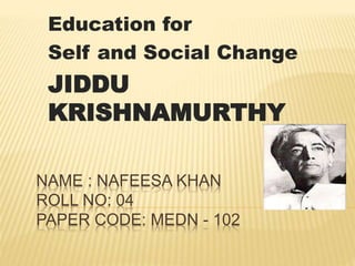 NAME : NAFEESA KHAN
ROLL NO: 04
PAPER CODE: MEDN - 102
Education for
Self and Social Change
JIDDU
KRISHNAMURTHY
 
