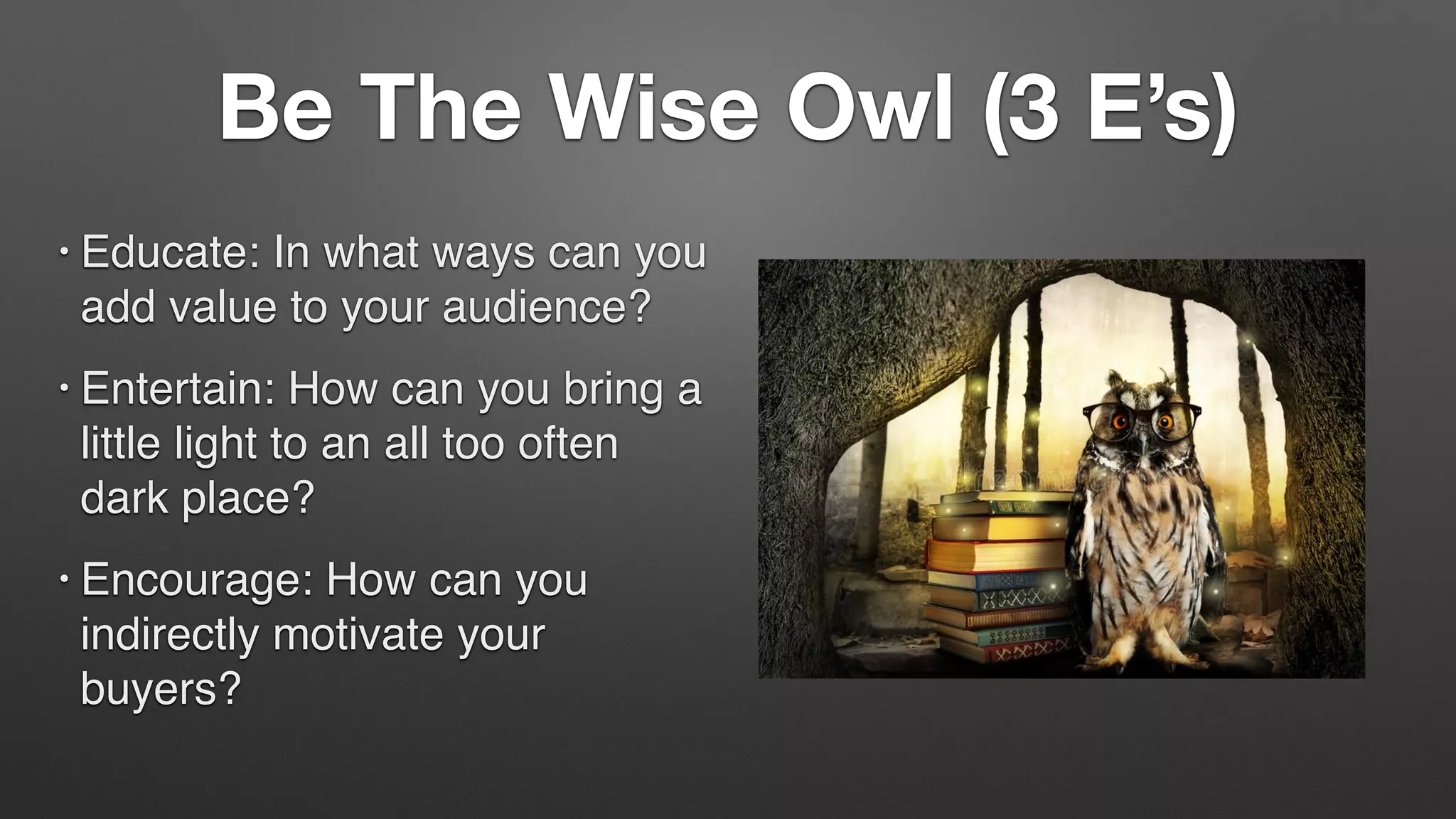 Be The Wise Owl (3 E’s)
• Educate: In what ways can you
add value to your audience?
• Entertain: How can you bring a
little light to an all too often
dark place?
• Encourage: How can you
indirectly motivate your
buyers?