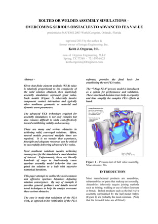 BOLTED OR WELDED ASSEMBLY SIMULATIONS –
OVERCOMING SERIOUS OBSTACLES TO ADVANCED FEA VALUE
presented at NAFEMS 2003 World Congress, Orlando, Florida
reprinted 2015 by the author &
former owner of Integra Engineering, Inc.
Keith J. Orgeron, P.E.
now of Orgeron Engineering, PLLC
Spring, TX 77389 · 731-397-8625
keith.orgeron@OEngineer.com
Abstract –
Given that finite element analysis (FEA) value
is relatively proportional to the complexity of
the valid solution obtained, then multi-body
assembly simulations represent great value.
Such models (Figure 1) inherently involve
component contact interaction and typically
other nonlinear geometric or material and
dynamic event parameters.
The advanced FEA technology required for
assembly simulations is not only complex but
also remains difficult to wield cost-effectively
toward establishing validity and accuracy.
There are many and serious obstacles in
achieving valid, converged solutions. Often,
several models processed multiple times are
required. It is no wonder that experience,
foresight and adequate resources can be critical
to successfully delivering advanced FEA value.
Most nonlinear solutions require achieving
convergence for the simulation’s event duration
of interest. Unfortunately, there are literally
hundreds of ways to inadvertently cause
spurious assembly model behavior that can
grind the solution to a halt with excessive
numerical iterations.
This paper attempts to outline the most common
and offensive spurious behaviors defeating
solution convergence. By way of example it
provides general guidance and details several
novel techniques to help the analyst overcome
these serious obstacles.
The case is made that validation of the FEA
work, as opposed to the verification of the FEA
software, provides the final basis for
establishing the net FEA value.
The “7-Step FEA” process model is introduced
as a system for performance and validation.
These structured decision trees help to organize
and thus simplify the complex FEA efforts at
hand.
Figure 1 – Pressure-test of ball valve assembly,
Mises stresses, 50x
INTRODUCTION
Most manufactured products are assemblies,
subassemblies or parts that makeup an assembly.
Assemblies inherently require joining methods
such as bolting, welding or use of other fasteners
or bonds. Bolted products such as the ball valve
assembly represented by the half-model below
(Figure 2) are probably the most common. (Note
that the threaded holes are all blind.)
 
