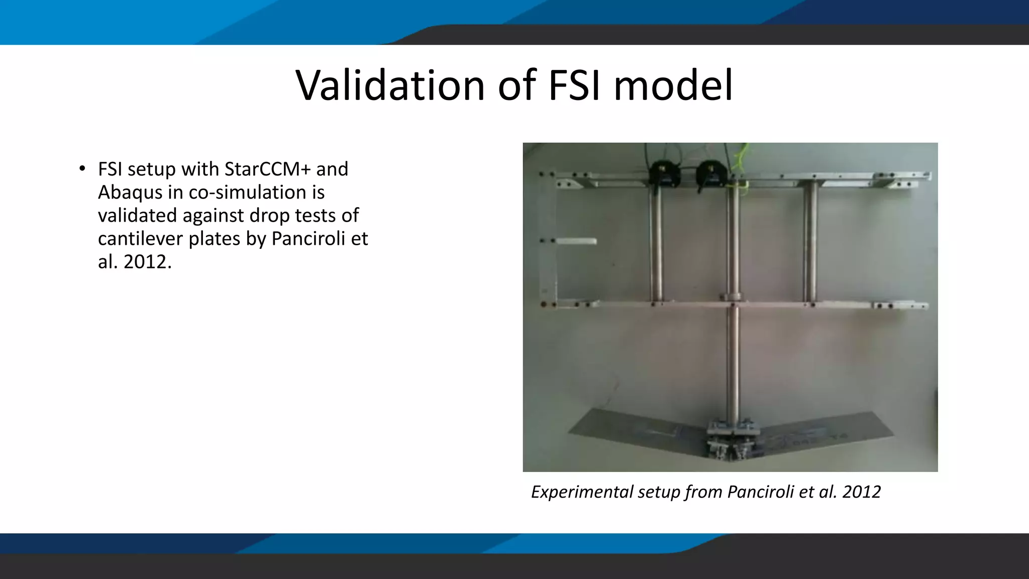 Validation of FSI model
• FSI setup with StarCCM+ and
Abaqus in co-simulation is
validated against drop tests of
cantilever plates by Panciroli et
al. 2012.
Experimental setup from Panciroli et al. 2012
 
