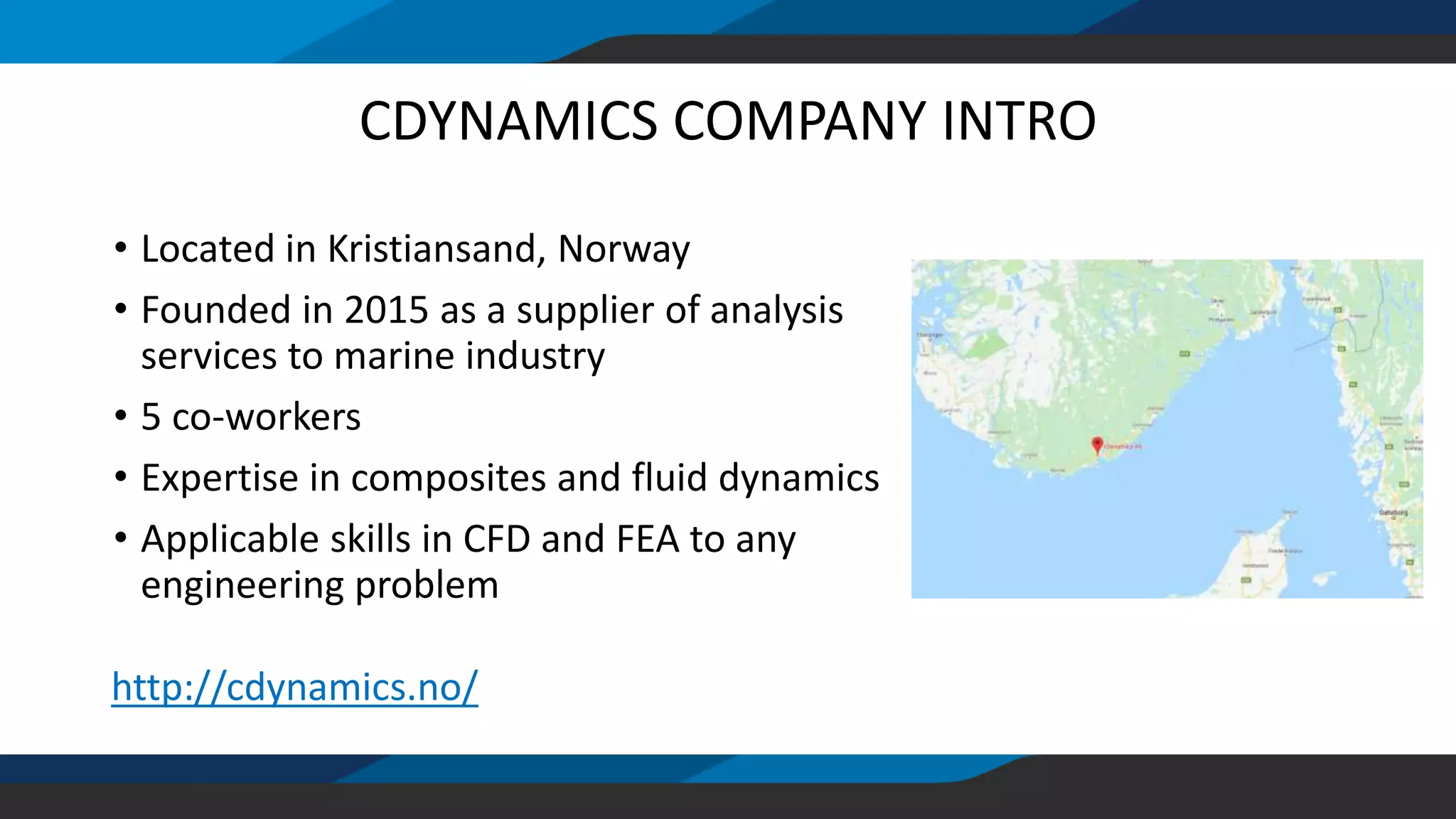 CDYNAMICS COMPANY INTRO
• Located in Kristiansand, Norway
• Founded in 2015 as a supplier of analysis
services to marine industry
• 5 co-workers
• Expertise in composites and fluid dynamics
• Applicable skills in CFD and FEA to any
engineering problem
http://cdynamics.no/
 