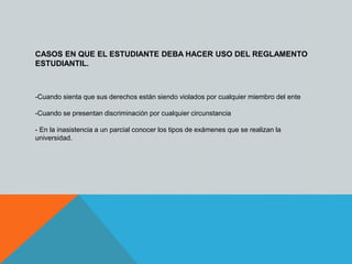 CASOS EN QUE EL ESTUDIANTE DEBA HACER USO DEL REGLAMENTO 
ESTUDIANTIL. 
-Cuando sienta que sus derechos están siendo violados por cualquier miembro del ente 
-Cuando se presentan discriminación por cualquier circunstancia 
- En la inasistencia a un parcial conocer los tipos de exámenes que se realizan la 
universidad. 
 