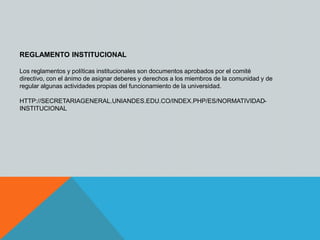 REGLAMENTO INSTITUCIONAL 
Los reglamentos y políticas institucionales son documentos aprobados por el comité 
directivo, con el ánimo de asignar deberes y derechos a los miembros de la comunidad y de 
regular algunas actividades propias del funcionamiento de la universidad. 
HTTP://SECRETARIAGENERAL.UNIANDES.EDU.CO/INDEX.PHP/ES/NORMATIVIDAD-INSTITUCIONAL 
 