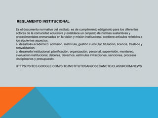 REGLAMENTO INSTITUCIONAL 
Es el documento normativo del instituto. es de cumplimiento obligatorio para los diferentes 
actores de la comunidad educativa y establece un conjunto de normas sustantivas y 
procedimentales enmarcadas en la visión y misión institucional. contiene artículos referidos a 
los siguientes aspectos: 
a. desarrollo académico: admisión, matrícula, gestión curricular, titulación, licencia, traslado y 
convalidación. 
b. desarrollo institucional: planificación, organización, personal, supervisión, monitoreo, 
evaluación institucional, deberes, derechos, estímulos infracciones, sanciones, procesos 
disciplinarios y presupuesto. 
HTTPS://SITES.GOOGLE.COM/SITE/INSTITUTOSANJOSECANETE/CLASSROOM-NEWS 
 