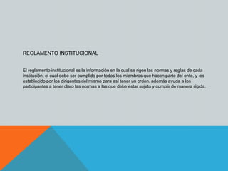 REGLAMENTO INSTITUCIONAL 
El reglamento institucional es la información en la cual se rigen las normas y reglas de cada 
institución, el cual debe ser cumplido por todos los miembros que hacen parte del ente, y es 
establecido por los dirigentes del mismo para así tener un orden, además ayuda a los 
participantes a tener claro las normas a las que debe estar sujeto y cumplir de manera rígida. 
 