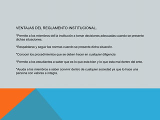 VENTAJAS DEL REGLAMENTO INSTITUCIONAL. 
*Permite a los miembros del la institución a tomar decisiones adecuadas cuando se presente 
dichas situaciones. 
*Respaldarse y seguir las normas cuando se presente dicha situación. 
*Conocer los procedimientos que se deben hacer en cualquier diligencia 
*Permite a los estudiantes a saber que es lo que esta bien y lo que esta mal dentro del ente. 
*Ayuda a los miembros a saber convivir dentro de cualquier sociedad ya que lo hace una 
persona con valores e integra. 
 