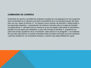 CAMBIARSE DE CARRERA 
Cambiarse de carrera o acreditar las materias cursadas de una asignatura en otro programa 
de la universidad es un derecho que tiene el estudiante de la universidad popular del cesar 
solo una vez. según el articulo .6 : no requiere nuevo examen de admisión y estará sujeto a 
los siguientes requisitos. 1.presentación de solicitud motivada ante el consejo de facultad 
correspondiente. 2. afinidad entre la carrera en la que ha estado matriculado el estudiante y 
aquella a la que aspira ser trasladado, a juicio del consejo de facultad. 3. aceptación por 
parte del consejo académico de la universidad. cabe aclarar en el parágrafo 1: los traslados 
de que trata este articulo no podrán solicitarse antes de haber terminado el primer semestre 
o periodo académico, se concederán siempre y cuando haya disponibilidad de cupos. 
 