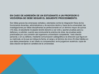 EN CASO DE AGRESIÓN DE UN ESTUDIANTE A UN PROFESOR O 
VICEVERSA SE DEBE SEGUIR EL SIGUIENTE PROCEDIMIENTO. 
Son faltas graves las amenazas verbales y atentados contra la integración física de los 
funcionarios docentes, administrativos y de servicios dentro y fuera de la universidad. las 
investigaciones por faltas disciplinarias se perfeccionarán en un término mayor de quince 
(15) días, el estudiante inculpado tendrá derecho a ser oído y aportar pruebas para su 
defensa y a solicitar, cuando sea conducente la práctica de otras. las pruebas serán 
practicadas por una comisión del organismo universitario competente. hará citación 
personal, o en su defecto, mediante comunicación cablegráfica a la dirección que figura en 
su matrícula, en la que se indique la fecha, el cargo y el término de cinco (5) días hábiles en 
que debe presentarse. si así citado no compareciere, se le juzgará en ausencia. copia de 
esta citación se fijará en cartelera de la universidad. 
 