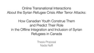 Online Transnational Interactions
About the Syrian Refugee Crisis After Terror Attacks:
How Canadian Youth Construe Them
and Predict Their Role
in the Ofﬂine Integration and Inclusion of Syrian
Refugees in Canada
Thesis Proposal
Nadia Naﬃ
 