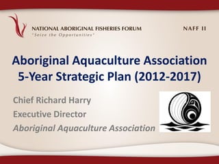 Aboriginal Aquaculture Association
 5-Year Strategic Plan (2012-2017)
Chief Richard Harry
Executive Director
Aboriginal Aquaculture Association
 