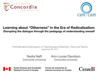Nadia Nafﬁ
Concordia University
Learning about “Otherness” in the Era of Radicalization:
Disrupting the dialogue through the pedagogy of understanding oneself
Ann-Louise Davidson
Concordia University
Third International Symposium on Teaching about Extremism, Terror and Trauma
September 29, 2017
 