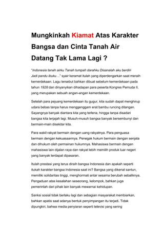 Mungkinkah Kiamat Atas Karakter
Bangsa dan Cinta Tanah Air
Datang Tak Lama Lagi ?
“Indonesia tanah airku Tanah tumpah darahku Disanalah aku berdiri
Jadi pandu ibuku…” syair keramat itulah yang diperdengarkan saat meraih
kemerdekaan. Lagu tersebut bahkan dibuat sebelum kemerdekaan pada
tahun 1928 dan dinyanyikan dihadapan para peserta Kongres Pemuda II,
yang merupakan sebuah angan-angan kemerdekaan.

Setelah para pejuang kemerdekaan itu gugur, kita sudah dapat menghirup
udara bebas tanpa harus menggenggam erat bambu runcing ditangan.
Sayangnya banyak diantara kita yang terlena, hingga tanpa disadari
bangsa kita terjajah lagi. Musuh-musuh bangsa banyak bersembunyi dan
bermain-main disekitar kita.

Para wakil rakyat bermain dengan uang rakyatnya. Para penguasa
bermain dengan kekuasaannya. Penegak hukum bermain dengan senjata
dan dihukum oleh permainan hukumnya. Mahasiswa bermain dengan
mahasiswa lain dijalan raya dan rakyat lebih memilih produk luar negeri
yang banyak terdapat dipasaran.

Itulah prestasi yang terus diraih bangsa Indonesia dan apakah seperti
itukah karakter bangsa Indonesia saat ini? Bangsa yang dikenal santun,
memiliki solidaritas tinggi, menghormati antar sesama berubah sebaliknya.
Pengaduan atas kesalahan seseorang, kelompok, bahkan juga
pemerintah dari pihak lain banyak mewarnai kehidupan.

Sanksi sosial tidak berlaku lagi dan sebagian masyarakat membiarkan,
bahkan apatis saat adanya bentuk penyimpangan itu terjadi. Tidak
dipungkiri, bahwa media penyiaran seperti televisi yang sering
 