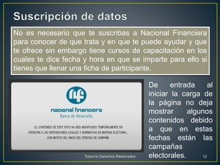 No es necesario que te suscribas a Nacional Financiera
para conocer de que trata y en que te puede ayudar y que
te ofrece sin embargo tiene cursos de capacitación en los
cuales te dice fecha y hora en que se imparte para ello si
tienes que llenar una ficha de participante.
De entrada al
iniciar la carga de
la página no deja
mostrar algunos
contenidos debido
a que en estas
fechas están las
campañas
electorales.Todos lo Derechos Reservados 12
 