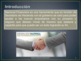 Nacional Financiera es una herramienta que en función de
Secretaria de Hacienda con el gobierno se creó para poder
ayudar a los nuevos empresarios con su proyecto o
negocio que desean iniciar de manera que asesora y
capacita para que pueda ser un éxito logrando su fin.
Todos lo Derechos Reservados 4
 