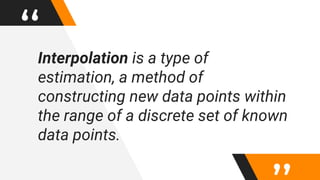 “Interpolation is a type of
estimation, a method of
constructing new data points within
the range of a discrete set of known
data points.
 