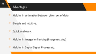 Advantages
▸ Helpful in estimation between given set of data.
▸ Simple and intuitive.
▸ Quick and easy.
▸ Helpful in images enhancing (image resizing)
▸ Helpful in Digital Signal Processing.
49
 