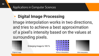 Applications in Computer Sciences
▸ Digital Image Processing
Image interpolation works in two directions,
and tries to achieve a best approximation
of a pixel's intensity based on the values at
surrounding pixels.
52
Original Image
Enlarging Image to 183 %
With InterpolationWithout Interpolation
 