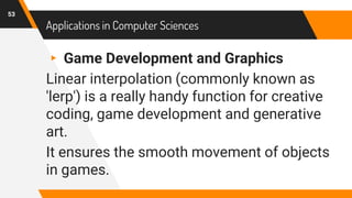 Applications in Computer Sciences
▸ Game Development and Graphics
Linear interpolation (commonly known as
'lerp') is a really handy function for creative
coding, game development and generative
art.
It ensures the smooth movement of objects
in games.
53
 
