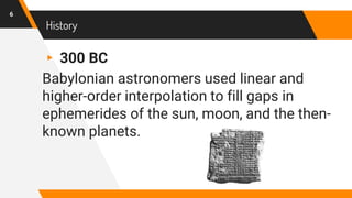 History
▸ 300 BC
Babylonian astronomers used linear and
higher-order interpolation to fill gaps in
ephemerides of the sun, moon, and the then-
known planets.
6
 