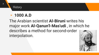 History
▸ 1000 A.D
The Arabian scientist Al-Biruni writes his
major work Al-Qanun'l-Mas'udi , in which he
describes a method for second-order
interpolation.
7
 