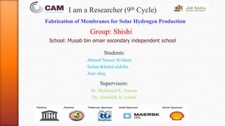 Fabrication of Membranes for Solar Hydrogen Production
Group: Shishi
School: Musab bin omair secondary independent school
Students:
Ahmed Nasser Al-thani
Sultan Khaled alshiba
Amr obay
Supervisors:
Dr. Mohamed K. Hassan
Mr. Abdullah Al Ashraf
I am a Researcher (9th Cycle)
 