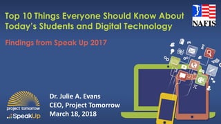 Findings from Speak Up 2017
Top 10 Things Everyone Should Know About
Today’s Students and Digital Technology
Dr. Julie A. Evans
CEO, Project Tomorrow
March 18, 2018
 