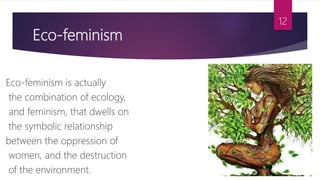 Eco-feminism
Eco-feminism is actually
the combination of ecology,
and feminism, that dwells on
the symbolic relationship
between the oppression of
women, and the destruction
of the environment.
12
 
