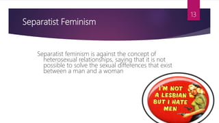 Separatist Feminism
Separatist feminism is against the concept of
heterosexual relationships, saying that it is not
possible to solve the sexual differences that exist
between a man and a woman
13
 