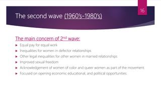 The second wave (1960’s-1980’s)
The main concern of 2nd wave:
 Equal pay for equal work
 Inequalities for women in defector relationships
 Other legal inequalities for other women in married relationships
 Improved sexual freedom
 Acknowledgement of women of color and queer women as part of the movement.
 Focused on opening economic educational, and political opportunities.
16
 