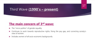 Third Wave (1990’s – present)
The main concern of 3rd wave:
 The “micro politics” of gender equality
 Continues to work towards reproductive rights, fixing the pay gap, and correcting society’s
view of women.
 Includes women of all socio-economic backgrounds.
17
 