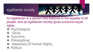 egalitarian society
An egalitarian is a person who believes in the equality of all
people, and an egalitarian society gives everyone equal
rights.
 Psychological,
 Social,
 Economic,
 Philosophical,
 Awareness Of Human Rights,
 Political
18
 