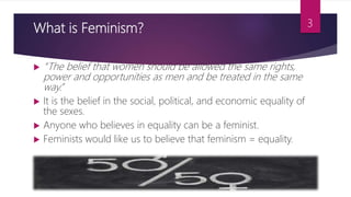 What is Feminism?
 “The belief that women should be allowed the same rights,
power and opportunities as men and be treated in the same
way.”
 It is the belief in the social, political, and economic equality of
the sexes.
 Anyone who believes in equality can be a feminist.
 Feminists would like us to believe that feminism = equality.
3
 