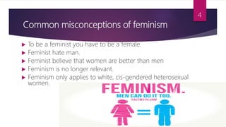 Common misconceptions of feminism
 To be a feminist you have to be a female.
 Feminist hate man.
 Feminist believe that women are better than men
 Feminism is no longer relevant.
 Feminism only applies to white, cis-gendered heterosexual
women.
4
 
