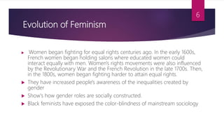 Evolution of Feminism
 Women began fighting for equal rights centuries ago. In the early 1600s,
French women began holding salons where educated women could
interact equally with men. Women's rights movements were also influenced
by the Revolutionary War and the French Revolution in the late 1700s. Then,
in the 1800s, women began fighting harder to attain equal rights.
 They have increased people's awareness of the inequalities created by
gender
 Show's how gender roles are socially constructed.
 Black feminists have exposed the color-blindness of mainstream sociology
6
 