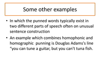 Some other examples
• In which the punned words typically exist in
two different parts of speech often on unusual
sentence construction
• An example which combines homophonic and
homographic punning is Douglas Adams's line
“you can tune a guitar, but you can't tuna fish.
 