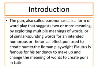 Introduction
• The pun, also called paronomasia, is a form of
word play that suggests two or more meaning,
by exploiting multiple meanings of words, or
of similar-sounding words for an intended
humorous or rhetorical effect.pun used to
create humer.the Roman playwright Plautus is
famous for his tendency to make up and
change the meaning of words to create puns
in Latin.
 