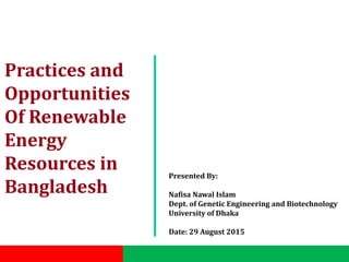 Practices and
Opportunities
Of Renewable
Energy
Resources in
Bangladesh
Presented By:
Nafisa Nawal Islam
Dept. of Genetic Engineering and Biotechnology
University of Dhaka
Date: 29 August 2015
 