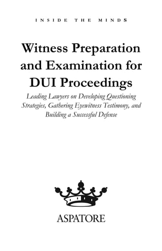 I N S I D E    T H E     M I N D S




Witness Preparation
and Examination for
 DUI Proceedings
  Leading Lawyers on Developing Questioning
Strategies, Gathering Eyewitness Testimony, and
          Building a Successful Defense
 
