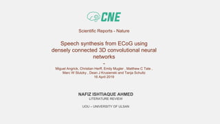 Scientific Reports - Nature
Speech synthesis from ECoG using
densely connected 3D convolutional neural
networks
-
Miguel Angrick, Christian Herff, Emily Mugler , Matthew C Tate ,
Marc W Slutzky , Dean J Krusienski and Tanja Schultz
16 April 2019
NAFIZ ISHTIAQUE AHMED
LITERATURE REVIEW
UOU – UNIVERSITY OF ULSAN
 
