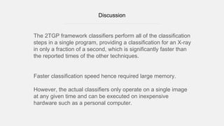 Discussion
The 2TGP framework classifiers perform all of the classification
steps in a single program, providing a classification for an X-ray
in only a fraction of a second, which is significantly faster than
the reported times of the other techniques.
Faster classification speed hence required large memory.
However, the actual classifiers only operate on a single image
at any given time and can be executed on inexpensive
hardware such as a personal computer.
 
