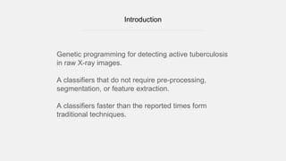 Introduction
Genetic programming for detecting active tuberculosis
in raw X-ray images.
A classifiers that do not require pre-processing,
segmentation, or feature extraction.
A classifiers faster than the reported times form
traditional techniques.
 