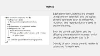 Method
Each generation, parents are chosen
using random selection, and the typical
genetic operators such as crossover,
mutation, and reproduction are used to
create offspring.
Both the parent population and the
offspring are temporarily retained, which
doubles the population size to 2n.
Density of each unique genetic marker is
calculated for each tree.
 