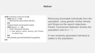 Method
Removing dominated individuals from the
population, using genetic marker density
and fitness as the search objectives -
Pareto Tournament Selection shrinks the
population size to n − 1.
A new randomly generated individual is
added to the population.
 
