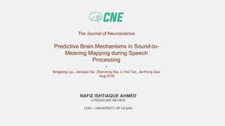 The Journal of Neuroscience
Predictive Brain Mechanisms in Sound-to-
Meaning Mapping during Speech
Processing
-
Bingjiang Lyu, Jianqiao Ge, Zhendong Niu, Li Hai Tan, Jia-Hong Gao
Aug 2016
NAFIZ ISHTIAQUE AHMED
LITERATURE REVIEW
UOU – UNIVERSITY OF ULSAN
 