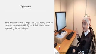 Approach
The research will bridge the gap using event-
related potential (ERP) on EEG while overt
speaking in two steps.
REF:: https://multimodalmetaphor.com/2016/11/15/%E4%BD%A0%E5%A5%BD-emma-hi-everyone-from-the-psycholinguistics-lab-at-
university-of-nottingham-ningbo-in-china/
 