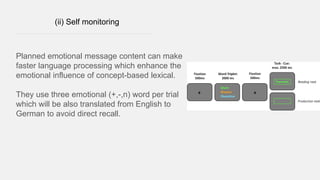 (ii) Self monitoring
Planned emotional message content can make
faster language processing which enhance the
emotional influence of concept-based lexical.
They use three emotional (+,-,n) word per trial
which will be also translated from English to
German to avoid direct recall.
 